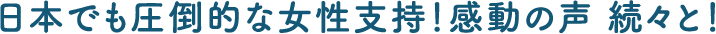 日本でも圧倒的な女性支持！感動の声 続々と！
